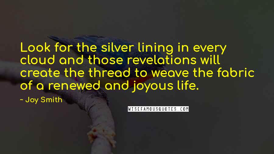 Joy Smith quotes: Look for the silver lining in every cloud and those revelations will create the thread to weave the fabric of a renewed and joyous life. Joy Smith quotes: Look for the silver lining in every cloud and those revelations will create the thread to weave the fabric of a renewed and joyous life.