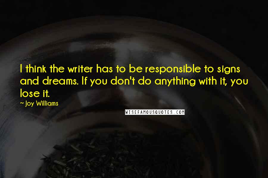 Joy Williams quotes: I think the writer has to be responsible to signs and dreams. If you don't do anything with it, you lose it. Joy Williams quotes: I think the writer has to be responsible to signs and dreams. If you don't do anything with it, you lose it.