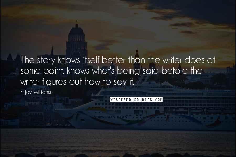 Joy Williams quotes: The story knows itself better than the writer does at some point, knows what's being said before the writer figures out how to say it.