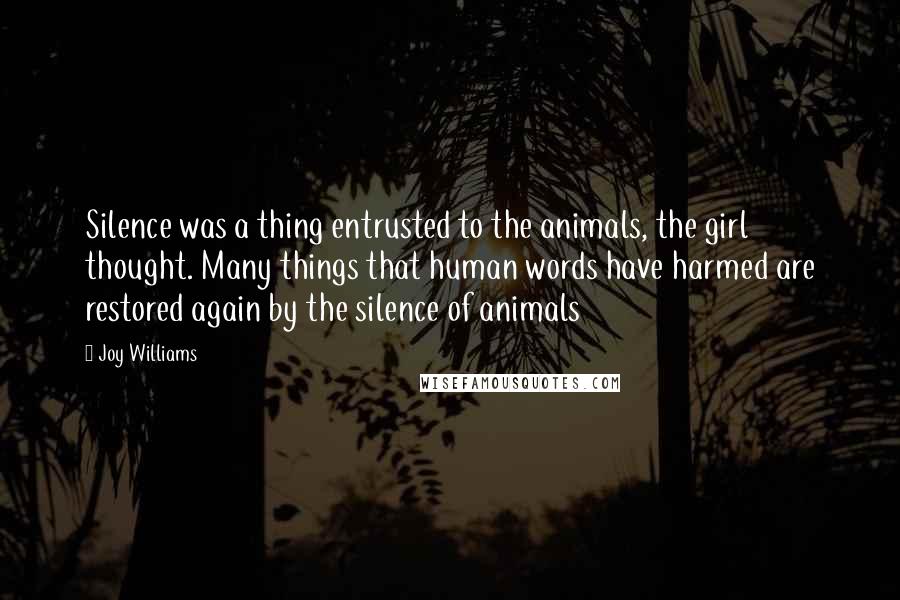 Joy Williams quotes: Silence was a thing entrusted to the animals, the girl thought. Many things that human words have harmed are restored again by the silence of animals