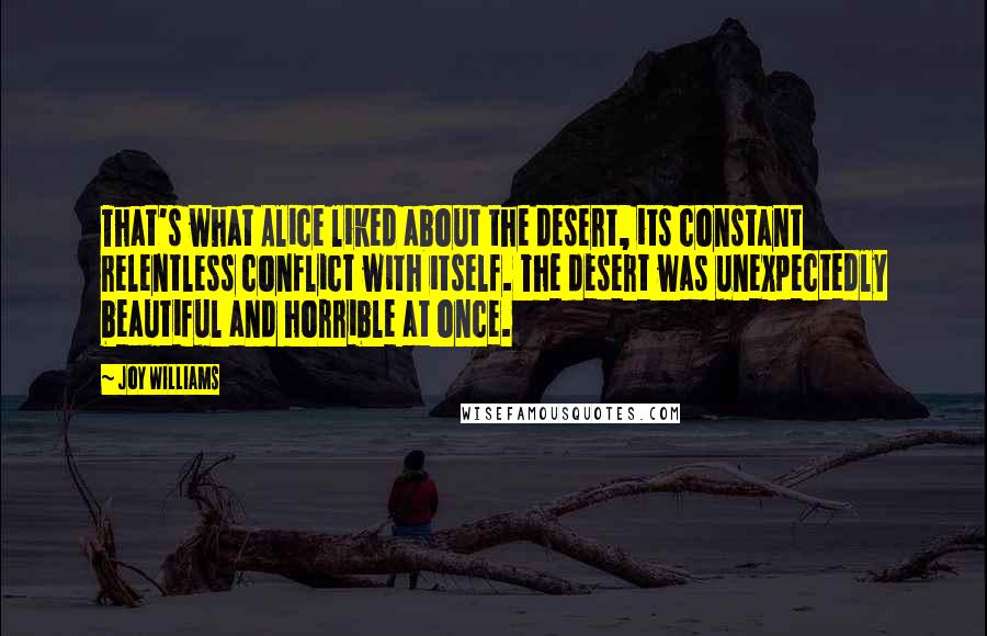 Joy Williams quotes: That's what Alice liked about the desert, its constant relentless conflict with itself. The desert was unexpectedly beautiful and horrible at once. Joy Williams quotes: That's what Alice liked about the desert, its constant relentless conflict with itself. The desert was unexpectedly beautiful and horrible at once.