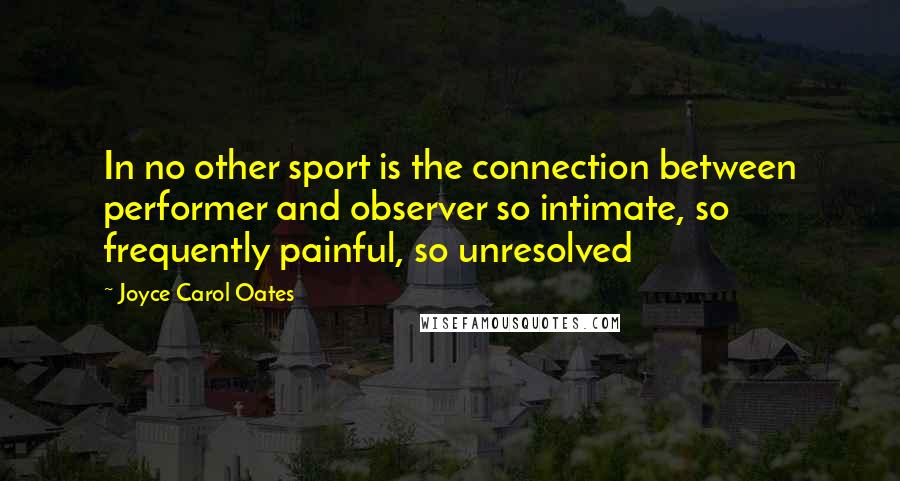 Joyce Carol Oates quotes: In no other sport is the connection between performer and observer so intimate, so frequently painful, so unresolved