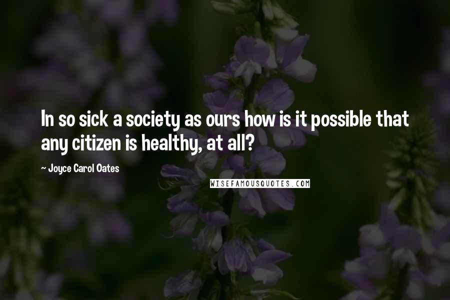 Joyce Carol Oates quotes: In so sick a society as ours how is it possible that any citizen is healthy, at all?