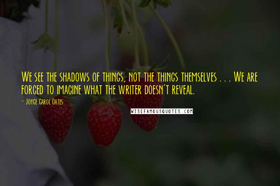 Joyce Carol Oates quotes: We see the shadows of things, not the things themselves . . . We are forced to imagine what the writer doesn't reveal.