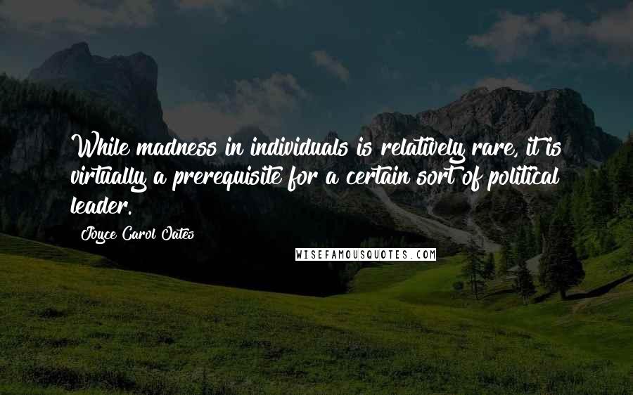 Joyce Carol Oates quotes: While madness in individuals is relatively rare, it is virtually a prerequisite for a certain sort of political leader.