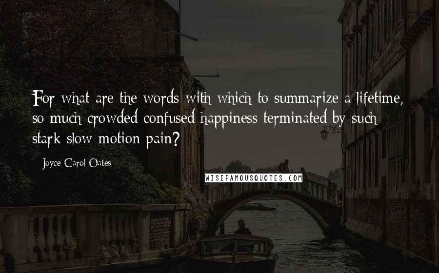 Joyce Carol Oates quotes: For what are the words with which to summarize a lifetime, so much crowded confused happiness terminated by such stark slow-motion pain?