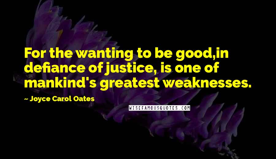 Joyce Carol Oates quotes: For the wanting to be good,in defiance of justice, is one of mankind's greatest weaknesses.