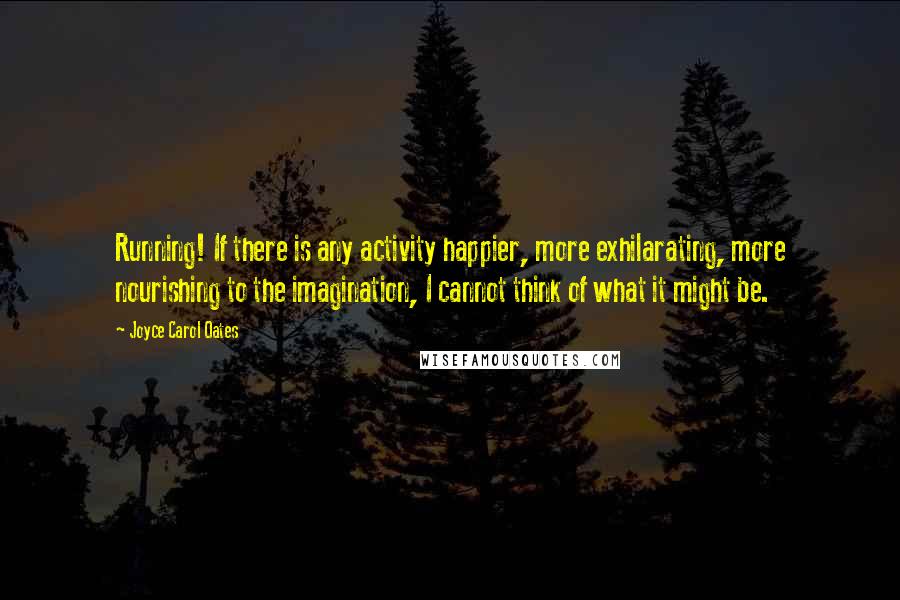 Joyce Carol Oates quotes: Running! If there is any activity happier, more exhilarating, more nourishing to the imagination, I cannot think of what it might be.
