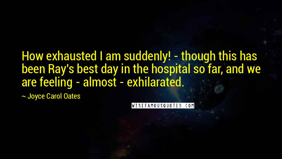 Joyce Carol Oates quotes: How exhausted I am suddenly! - though this has been Ray's best day in the hospital so far, and we are feeling - almost - exhilarated.