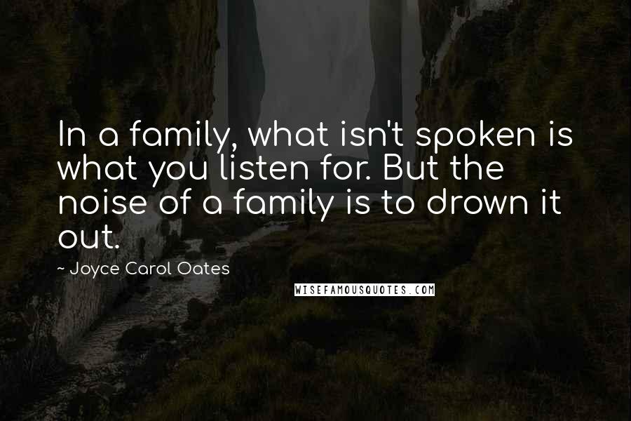 Joyce Carol Oates quotes: In a family, what isn't spoken is what you listen for. But the noise of a family is to drown it out.