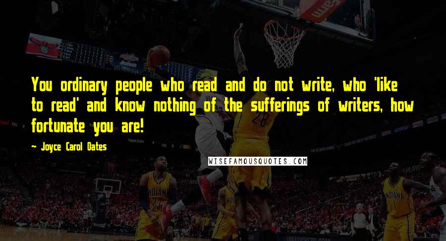 Joyce Carol Oates quotes: You ordinary people who read and do not write, who 'like to read' and know nothing of the sufferings of writers, how fortunate you are!