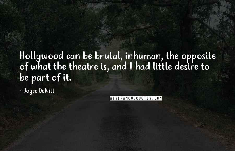 Joyce DeWitt quotes: Hollywood can be brutal, inhuman, the opposite of what the theatre is, and I had little desire to be part of it. Joyce DeWitt quotes: Hollywood can be brutal, inhuman, the opposite of what the theatre is, and I had little desire to be part of it.