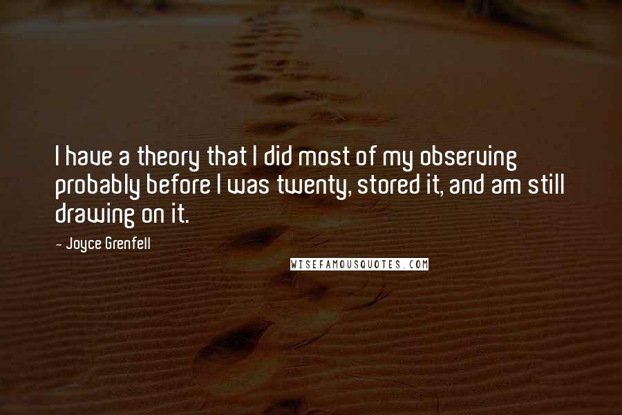 Joyce Grenfell quotes: I have a theory that I did most of my observing probably before I was twenty, stored it, and am still drawing on it. Joyce Grenfell quotes: I have a theory that I did most of my observing probably before I was twenty, stored it, and am still drawing on it.