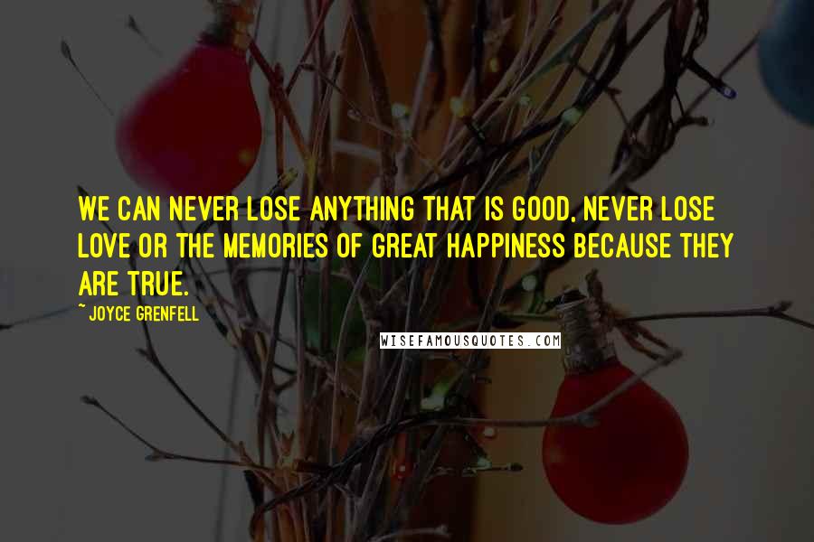 Joyce Grenfell quotes: We can never lose anything that is good, never lose love or the memories of great happiness because they are true.