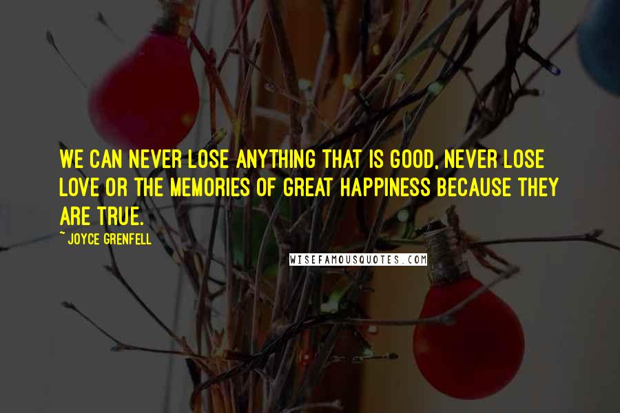 Joyce Grenfell quotes: We can never lose anything that is good, never lose love or the memories of great happiness because they are true. Joyce Grenfell quotes: We can never lose anything that is good, never lose love or the memories of great happiness because they are true.
