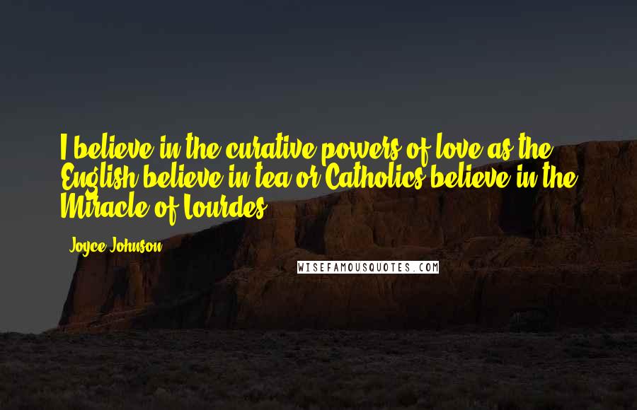 Joyce Johnson quotes: I believe in the curative powers of love as the English believe in tea or Catholics believe in the Miracle of Lourdes.