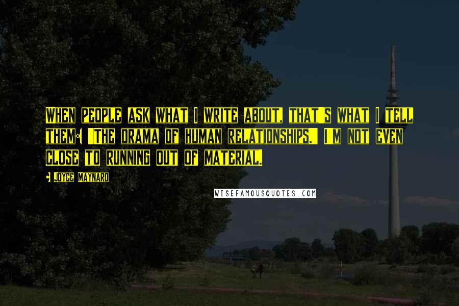 Joyce Maynard quotes: When people ask what I write about, that's what I tell them: 'The drama of human relationships.' I'm not even close to running out of material. Joyce Maynard quotes: When people ask what I write about, that's what I tell them: 'The drama of human relationships.' I'm not even close to running out of material.