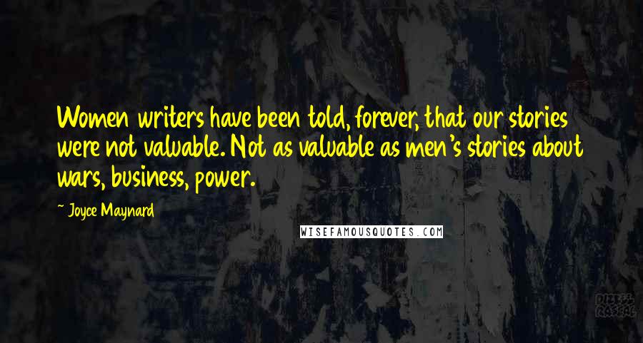 Joyce Maynard quotes: Women writers have been told, forever, that our stories were not valuable. Not as valuable as men's stories about wars, business, power. Joyce Maynard quotes: Women writers have been told, forever, that our stories were not valuable. Not as valuable as men's stories about wars, business, power.
