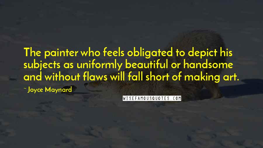 Joyce Maynard quotes: The painter who feels obligated to depict his subjects as uniformly beautiful or handsome and without flaws will fall short of making art. Joyce Maynard quotes: The painter who feels obligated to depict his subjects as uniformly beautiful or handsome and without flaws will fall short of making art.