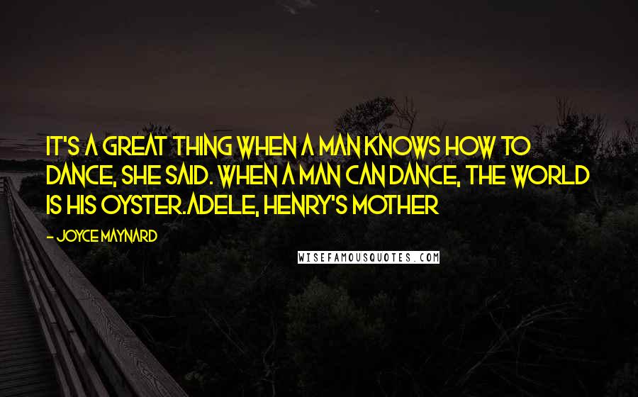 Joyce Maynard quotes: It's a great thing when a man knows how to dance, she said. When a man can dance, the world is his oyster.Adele, Henry's Mother Joyce Maynard quotes: It's a great thing when a man knows how to dance, she said. When a man can dance, the world is his oyster.Adele, Henry's Mother