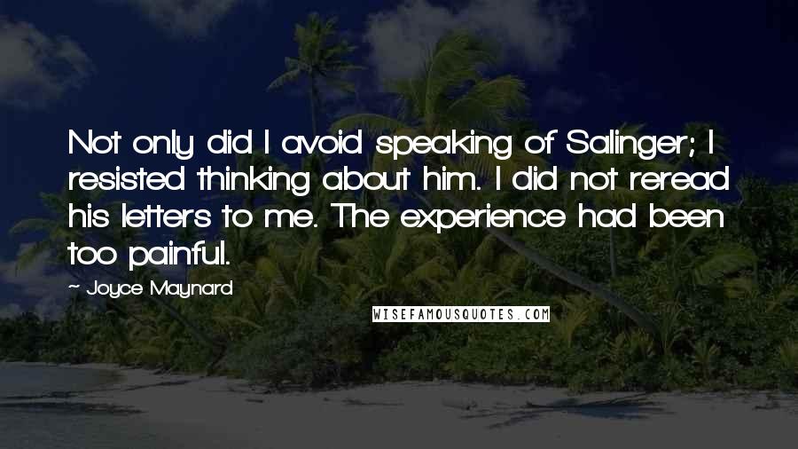 Joyce Maynard quotes: Not only did I avoid speaking of Salinger; I resisted thinking about him. I did not reread his letters to me. The experience had been too painful. Joyce Maynard quotes: Not only did I avoid speaking of Salinger; I resisted thinking about him. I did not reread his letters to me. The experience had been too painful.