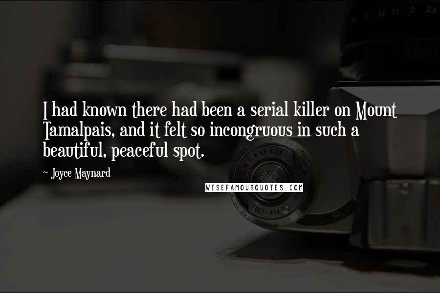 Joyce Maynard quotes: I had known there had been a serial killer on Mount Tamalpais, and it felt so incongruous in such a beautiful, peaceful spot. Joyce Maynard quotes: I had known there had been a serial killer on Mount Tamalpais, and it felt so incongruous in such a beautiful, peaceful spot.