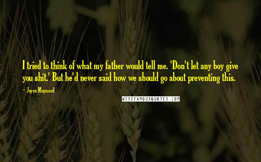 Joyce Maynard quotes: I tried to think of what my father would tell me. 'Don't let any boy give you shit.' But he'd never said how we should go about preventing this. Joyce Maynard quotes: I tried to think of what my father would tell me. 'Don't let any boy give you shit.' But he'd never said how we should go about preventing this.