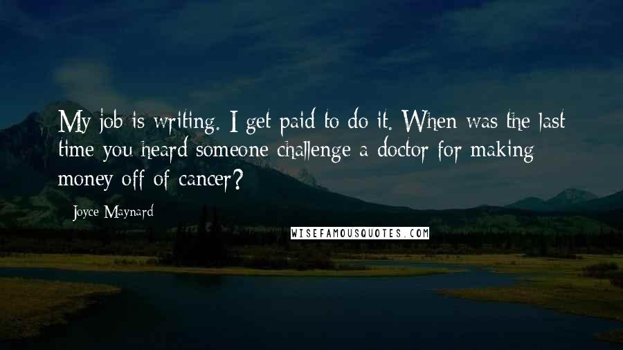 Joyce Maynard quotes: My job is writing. I get paid to do it. When was the last time you heard someone challenge a doctor for making money off of cancer? Joyce Maynard quotes: My job is writing. I get paid to do it. When was the last time you heard someone challenge a doctor for making money off of cancer?