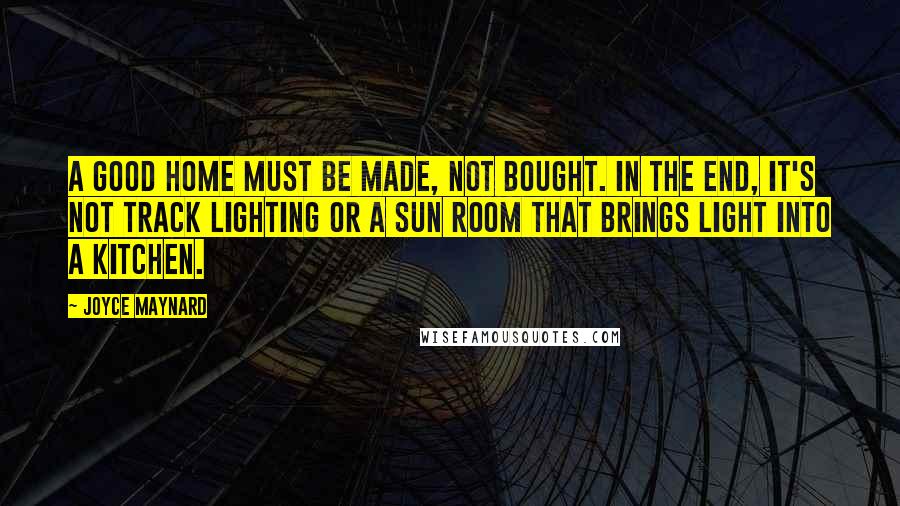 Joyce Maynard quotes: A good home must be made, not bought. In the end, it's not track lighting or a sun room that brings light into a kitchen. Joyce Maynard quotes: A good home must be made, not bought. In the end, it's not track lighting or a sun room that brings light into a kitchen.