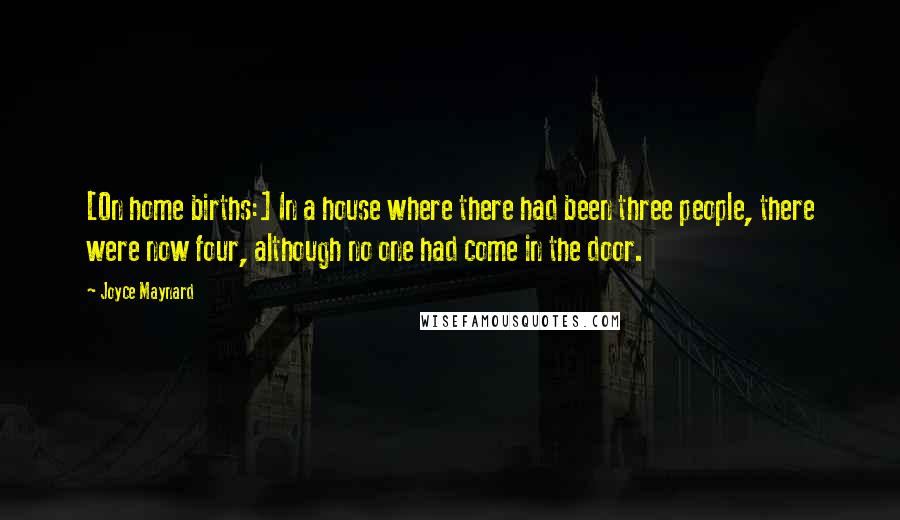 Joyce Maynard quotes: [On home births:] In a house where there had been three people, there were now four, although no one had come in the door.