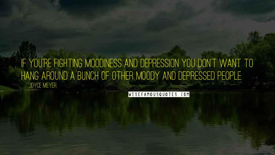 Joyce Meyer quotes: If you're fighting moodiness and depression you don't want to hang around a bunch of other moody and depressed people.