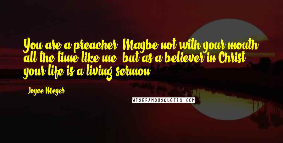 Joyce Meyer quotes: You are a preacher! Maybe not with your mouth all the time like me, but as a believer in Christ, your life is a living sermon.