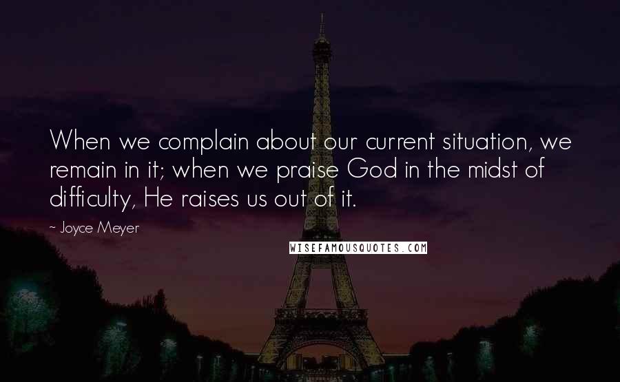 Joyce Meyer quotes: When we complain about our current situation, we remain in it; when we praise God in the midst of difficulty, He raises us out of it.