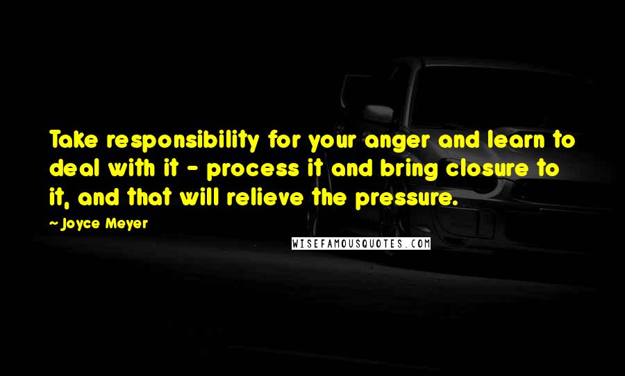 Joyce Meyer quotes: Take responsibility for your anger and learn to deal with it - process it and bring closure to it, and that will relieve the pressure.