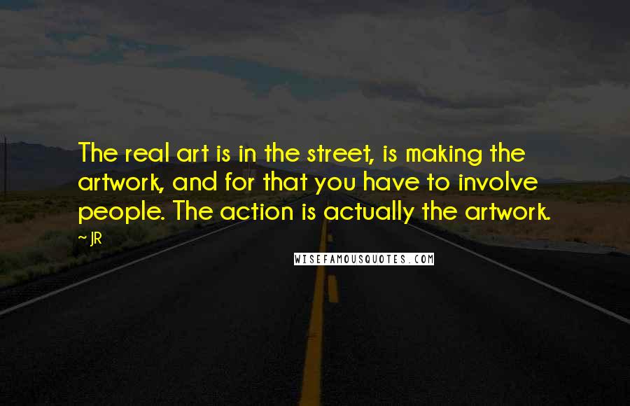 JR quotes: The real art is in the street, is making the artwork, and for that you have to involve people. The action is actually the artwork.