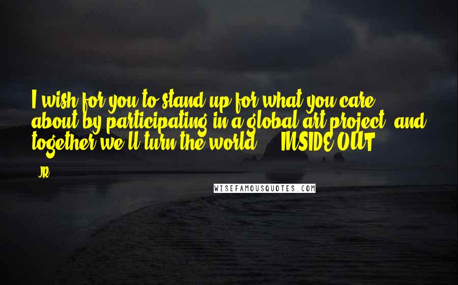 JR quotes: I wish for you to stand up for what you care about by participating in a global art project, and together we'll turn the world ... INSIDE OUT.