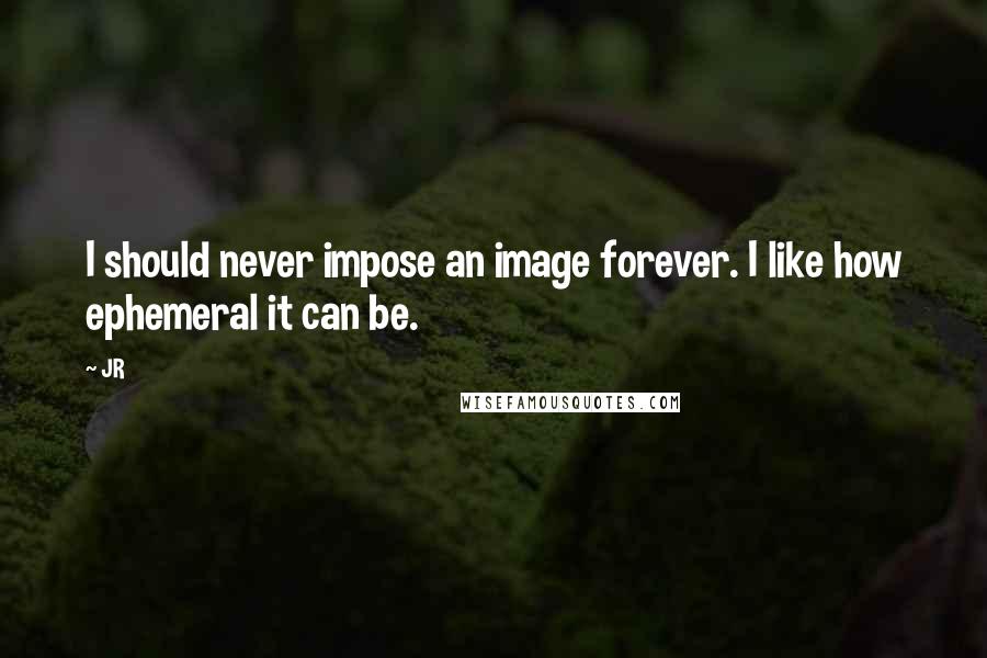 JR quotes: I should never impose an image forever. I like how ephemeral it can be.