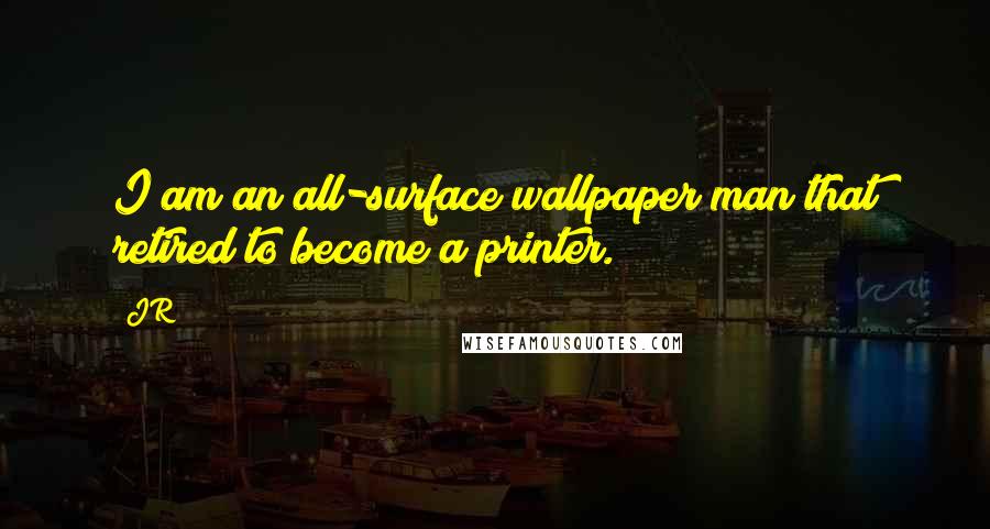 JR quotes: I am an all-surface wallpaper man that retired to become a printer.