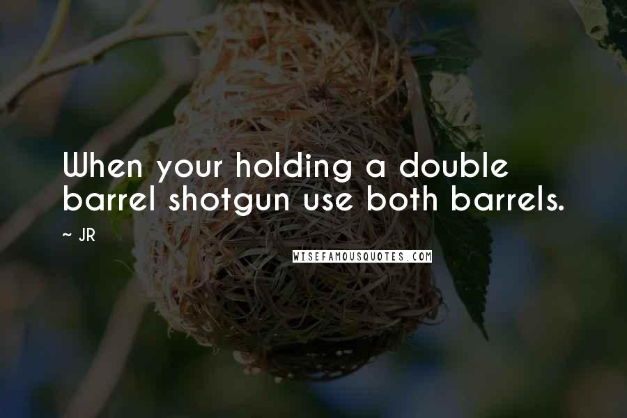 JR quotes: When your holding a double barrel shotgun use both barrels.