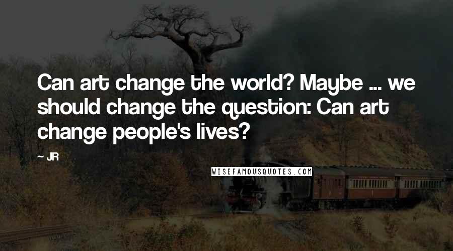 JR quotes: Can art change the world? Maybe ... we should change the question: Can art change people's lives?