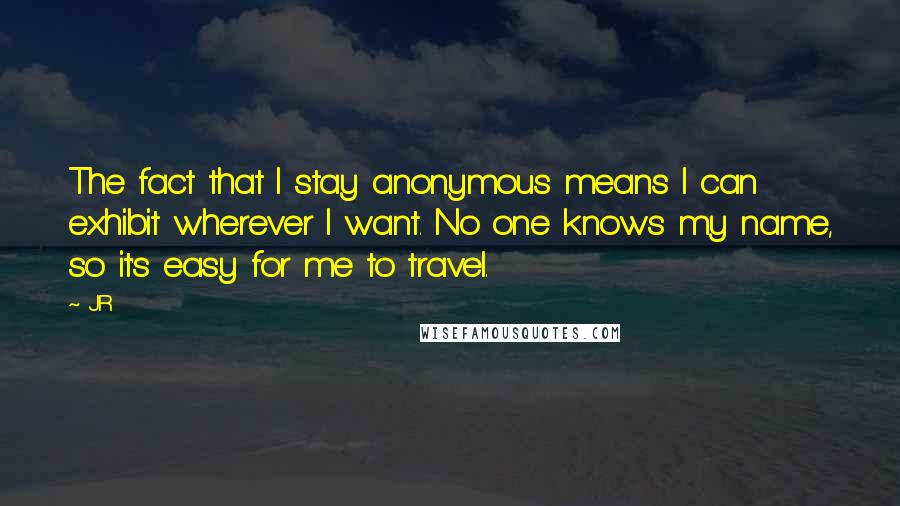 JR quotes: The fact that I stay anonymous means I can exhibit wherever I want. No one knows my name, so it's easy for me to travel.