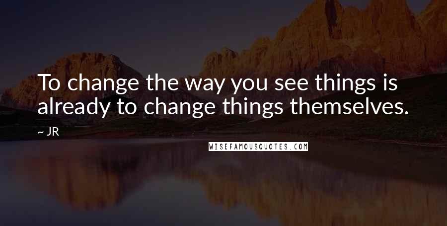 JR quotes: To change the way you see things is already to change things themselves.