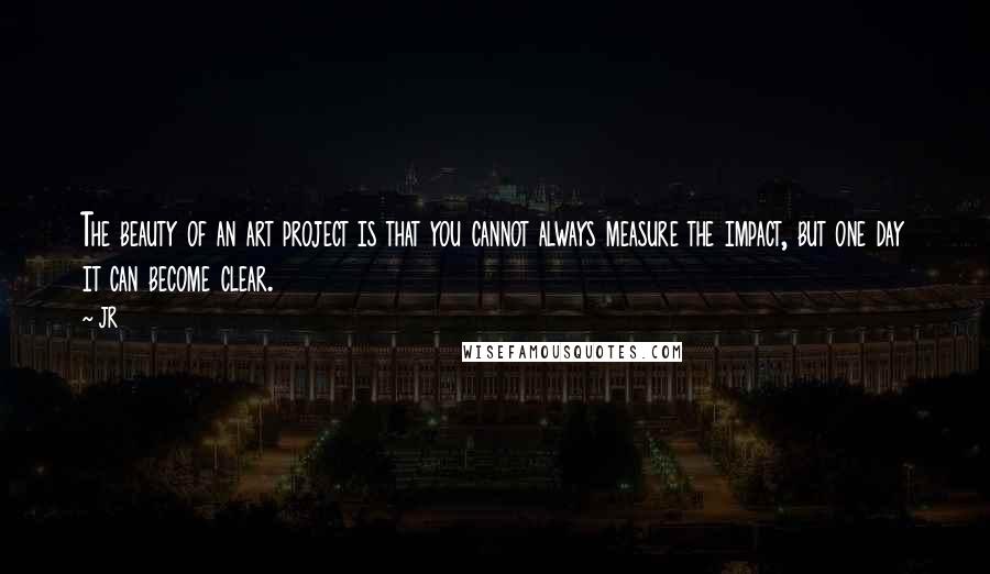 JR quotes: The beauty of an art project is that you cannot always measure the impact, but one day it can become clear.