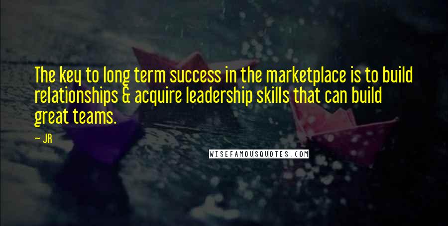 JR quotes: The key to long term success in the marketplace is to build relationships & acquire leadership skills that can build great teams.