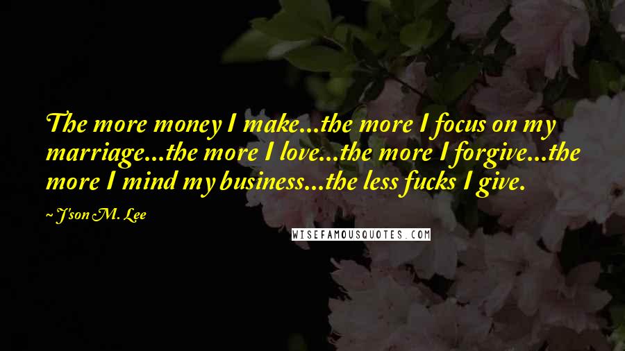 J'son M. Lee quotes: The more money I make...the more I focus on my marriage...the more I love...the more I forgive...the more I mind my business...the less fucks I give.