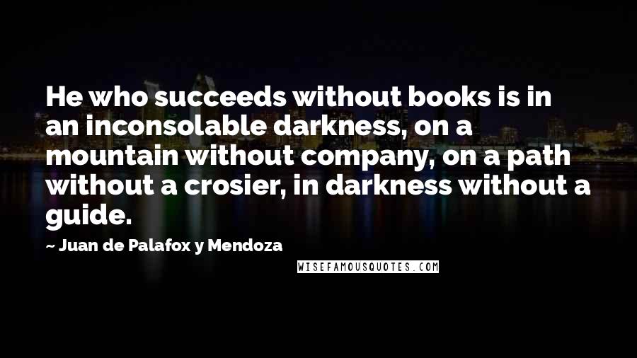 Juan De Palafox Y Mendoza quotes: He who succeeds without books is in an inconsolable darkness, on a mountain without company, on a path without a crosier, in darkness without a guide.