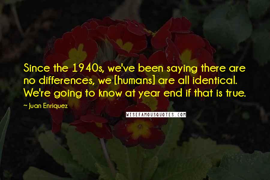 Juan Enriquez quotes: Since the 1940s, we've been saying there are no differences, we [humans] are all identical. We're going to know at year end if that is true.