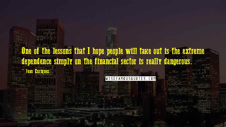 Juan Enriquez quotes: One of the lessons that I hope people will take out is the extreme dependence simply on the financial sector is really dangerous.