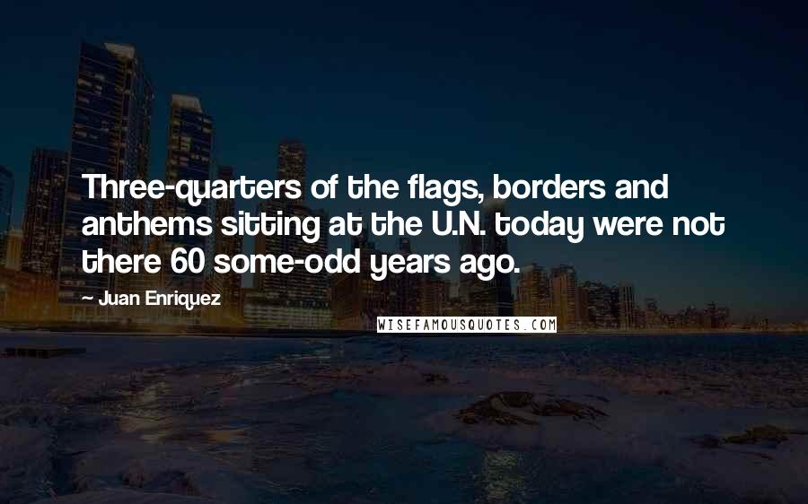 Juan Enriquez quotes: Three-quarters of the flags, borders and anthems sitting at the U.N. today were not there 60 some-odd years ago.