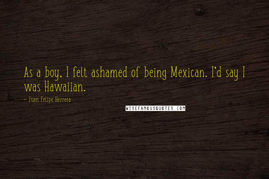 Juan Felipe Herrera quotes: As a boy, I felt ashamed of being Mexican. I'd say I was Hawaiian.